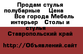 Продам стулья полубарные  › Цена ­ 13 000 - Все города Мебель, интерьер » Столы и стулья   . Ставропольский край